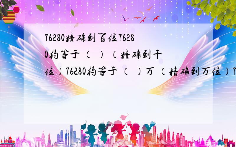 76280精确到百位76280约等于 （ ） （精确到千位）76280约等于 （ ）万 （精确到万位）7.6亿约等于（ ）亿 （ 精确到亿位）