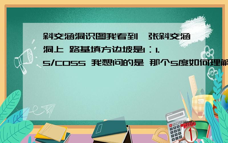 斜交涵洞识图我看到一张斜交涵洞上 路基填方边坡是1：1.5/COS5 我想问的是 那个5度如何理解,是个什么角度.