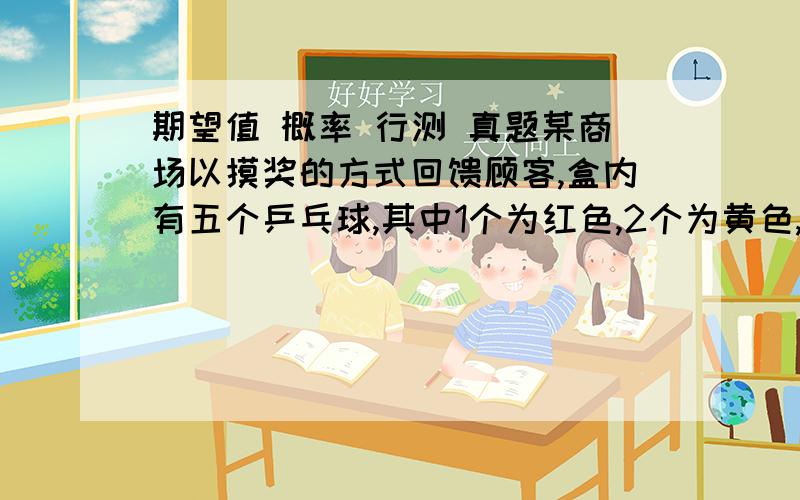 期望值 概率 行测 真题某商场以摸奖的方式回馈顾客,盒内有五个乒乓球,其中1个为红色,2个为黄色,2个为白色,每位顾客从中任意摸出一个球,摸到红球奖10元,黄球奖1元,白球无奖励,则每一位顾