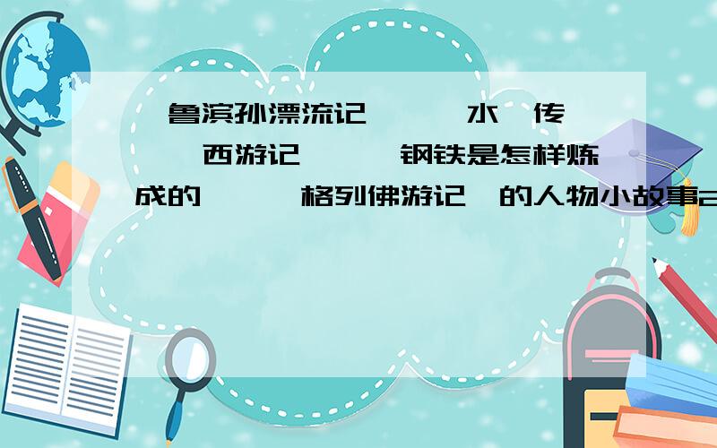 《鲁滨孙漂流记》、《水浒传》、《西游记》、《钢铁是怎样炼成的》、《格列佛游记》的人物小故事20篇每篇约300字,