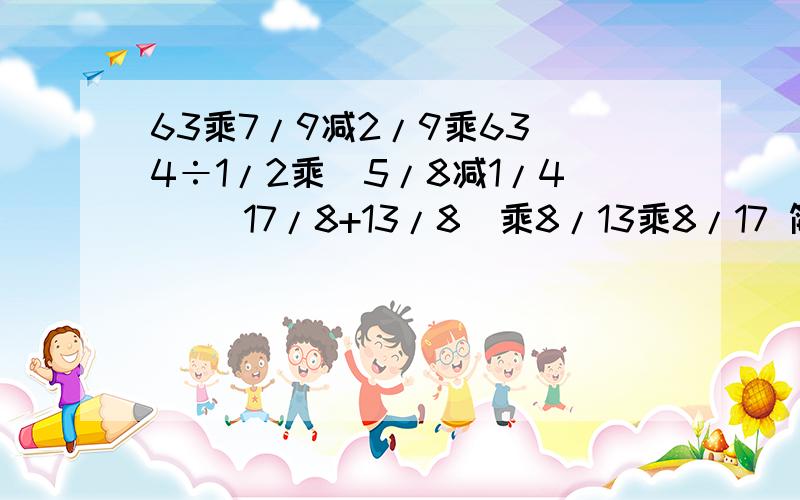 63乘7/9减2/9乘63 4÷1/2乘（5/8减1/4) (17/8+13/8)乘8/13乘8/17 简便运算6/5x+1/3=20/7 解方程小明参加市环保知识竞赛。竞赛试卷的满分是80分，小明得了72分。按这样计算，如果竞赛试卷的满分是100分，