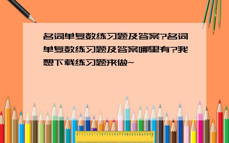 名词单复数练习题及答案?名词单复数练习题及答案哪里有?我想下载练习题来做~