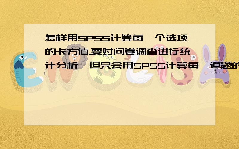 怎样用SPSS计算每一个选项的卡方值.要对问卷调查进行统计分析,但只会用SPSS计算每一道题的卡方值,现在想计算每一个选项的卡方值要怎么弄?比如,某一题,选A的男生有35个,女生有28个,选B的男