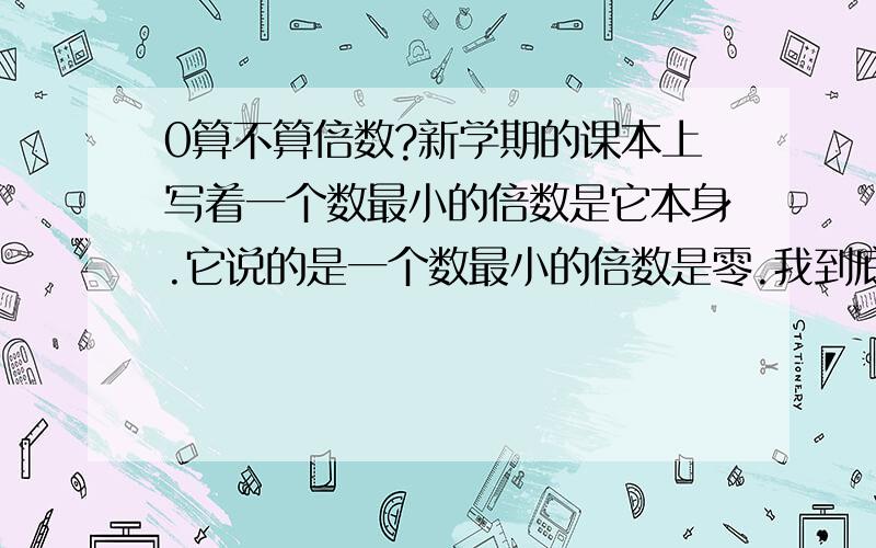 0算不算倍数?新学期的课本上写着一个数最小的倍数是它本身.它说的是一个数最小的倍数是零.我到底该怎么办?