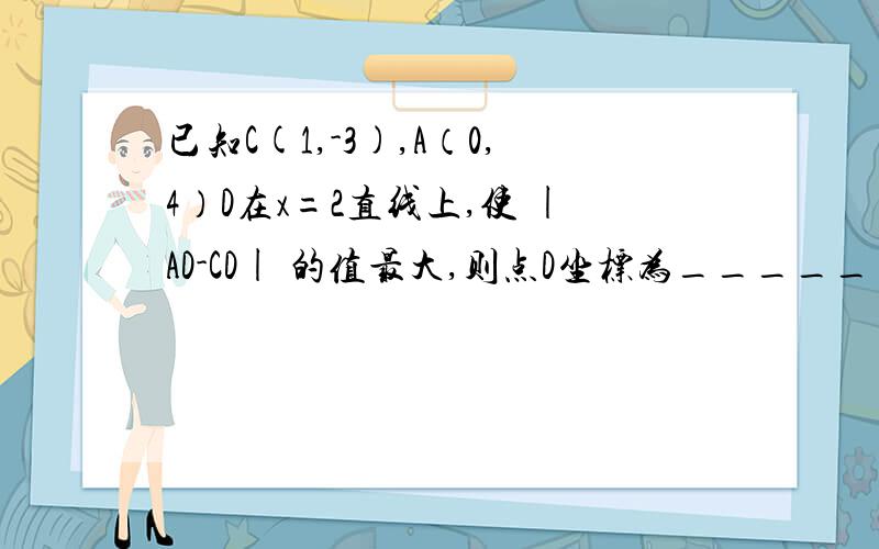 已知C(1,-3),A（0,4）D在x=2直线上,使 |AD-CD| 的值最大,则点D坐标为_______ 老师说：作A关于x=2的对称点A',连接AC交x=2于D,此时 |AD-CD| 的值最大,为什么?