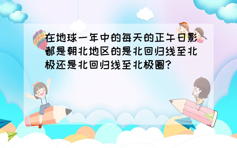 在地球一年中的每天的正午日影都是朝北地区的是北回归线至北极还是北回归线至北极圈?