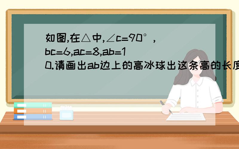 如图,在△中,∠c=90°,bc=6,ac=8,ab=10.请画出ab边上的高冰球出这条高的长度如图，在△abc中，∠c=90°，bc=6，ac=8，ab=10。请画出ab边上的高并求出这条高的长度