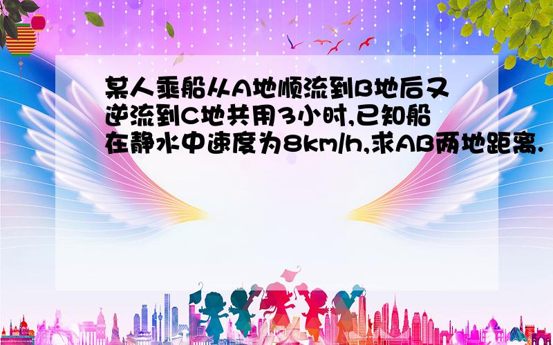 某人乘船从A地顺流到B地后又逆流到C地共用3小时,已知船在静水中速度为8km/h,求AB两地距离.