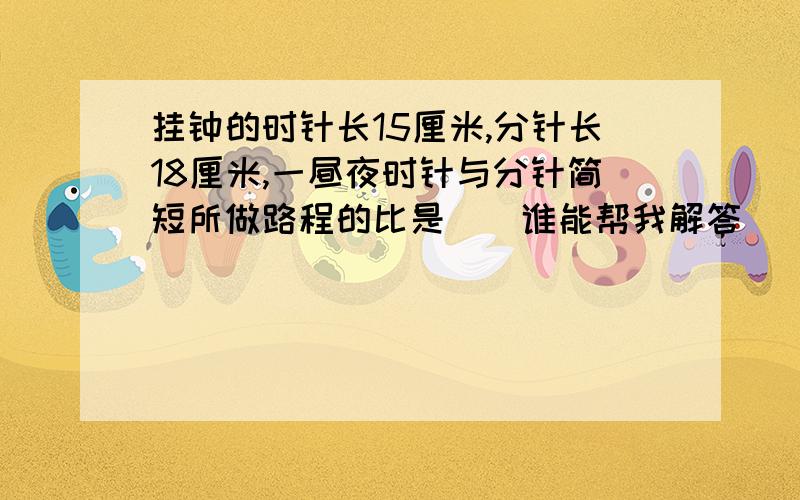 挂钟的时针长15厘米,分针长18厘米,一昼夜时针与分针简短所做路程的比是（）谁能帮我解答