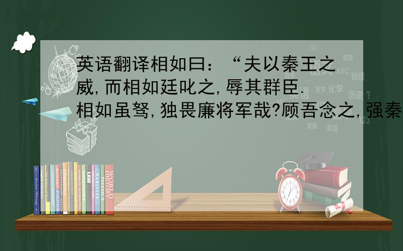 英语翻译相如曰：“夫以秦王之威,而相如廷叱之,辱其群臣.相如虽驽,独畏廉将军哉?顾吾念之,强秦之所以不敢加兵于赵者,徒以吾两人在也.今两虎共斗,其势不俱生.吾所以为此者,以先国家之