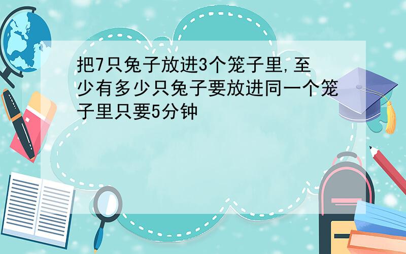 把7只兔子放进3个笼子里,至少有多少只兔子要放进同一个笼子里只要5分钟