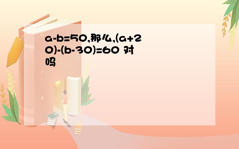 a-b=50,那么,(a+20)-(b-30)=60 对吗