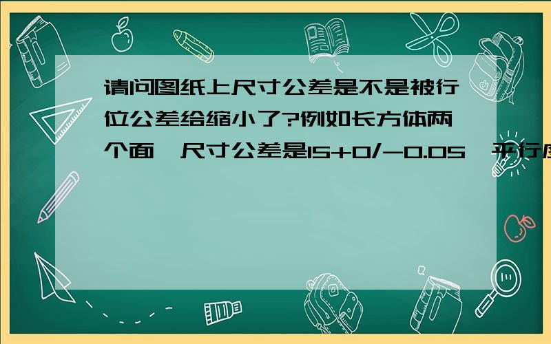 请问图纸上尺寸公差是不是被行位公差给缩小了?例如长方体两个面,尺寸公差是15+0/-0.05,平行度公差是0.02没有缩小,形位公差限制尺寸公差的走向,比如这个尺寸可以做到15,平行度为0,或者可以