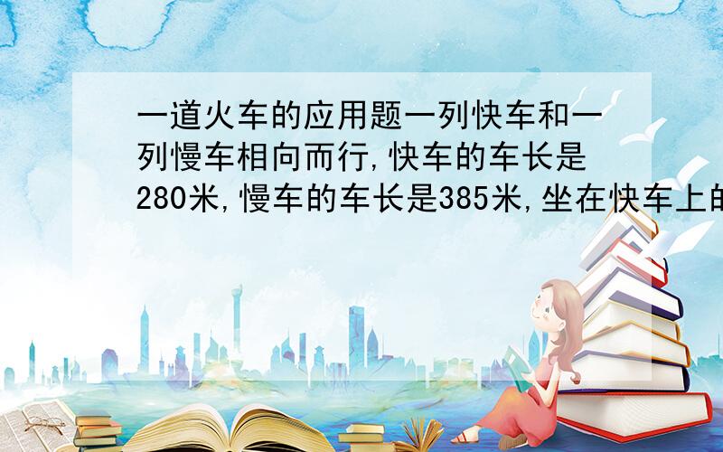 一道火车的应用题一列快车和一列慢车相向而行,快车的车长是280米,慢车的车长是385米,坐在快车上的人看见慢车驶过的时间是11秒,那么坐在慢车上的人看见块车驶过的时间是多少秒?