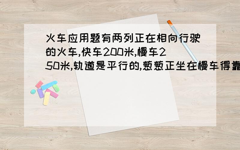 火车应用题有两列正在相向行驶的火车,快车200米,慢车250米,轨道是平行的,葱葱正坐在慢车得靠窗位置,一面望着对面的列车,一面看着手表,整列快车驶过窗口的时间正好6秒,葱葱的同学小明此