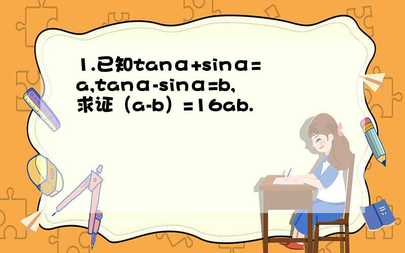 1.已知tanα+sinα=a,tanα-sinα=b,求证（a-b）=16ab.