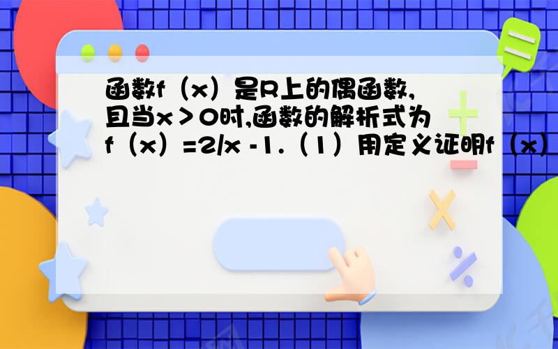 函数f（x）是R上的偶函数,且当x＞0时,函数的解析式为f（x）=2/x -1.（1）用定义证明f（x）在（0. +00）上是减函数（2）求当x＜0时,函数的解析式.