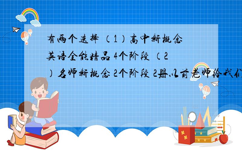 有两个选择 （1）高中新概念英语全能精品 4个阶段 （2）名师新概念 2个阶段 2册以前老师给我们上过了 虽然不是很详细 但是也基本掌握初中英语一直不错 所以现在是学第一个还是第二个?