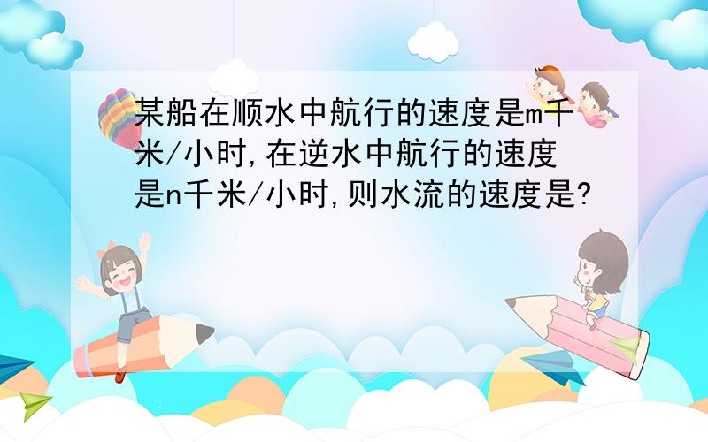 某船在顺水中航行的速度是m千米/小时,在逆水中航行的速度是n千米/小时,则水流的速度是?