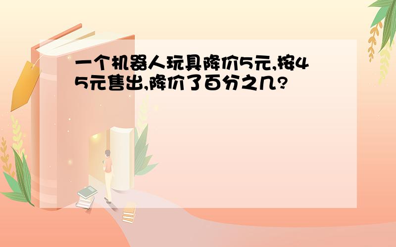 一个机器人玩具降价5元,按45元售出,降价了百分之几?