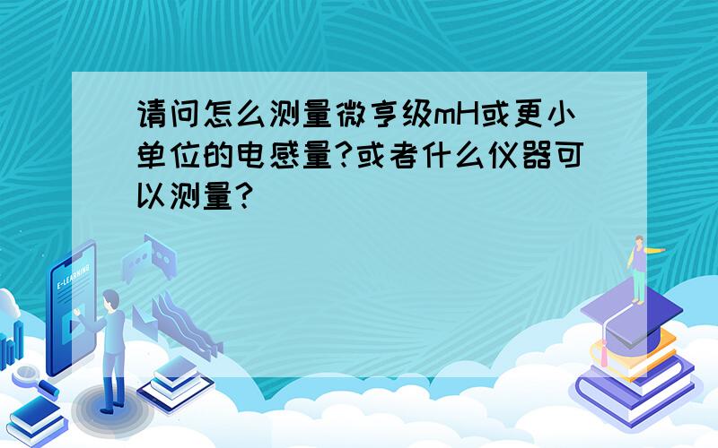 请问怎么测量微亨级mH或更小单位的电感量?或者什么仪器可以测量?