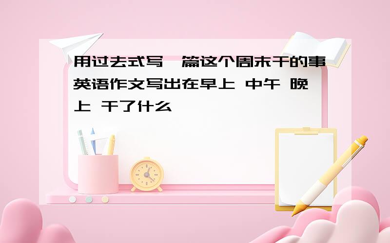 用过去式写一篇这个周末干的事英语作文写出在早上 中午 晚上 干了什么