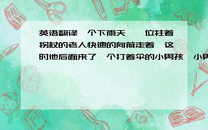 英语翻译一个下雨天,一位拄着拐杖的老人快速的向前走着,这时他后面来了一个打着伞的小男孩,小男孩将伞打到老人的头上,但他不够高.于是他就拿了老人的拐杖将雨伞加长,最后扶着老爷爷,