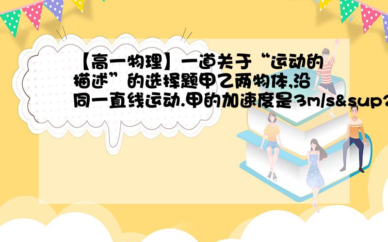 【高一物理】一道关于“运动的描述”的选择题甲乙两物体,沿同一直线运动.甲的加速度是3m/s²,乙的加速度是-4m/s²,则（）A.甲第一定做加速运动B.乙一定做减速运动C.甲的加速度比乙的