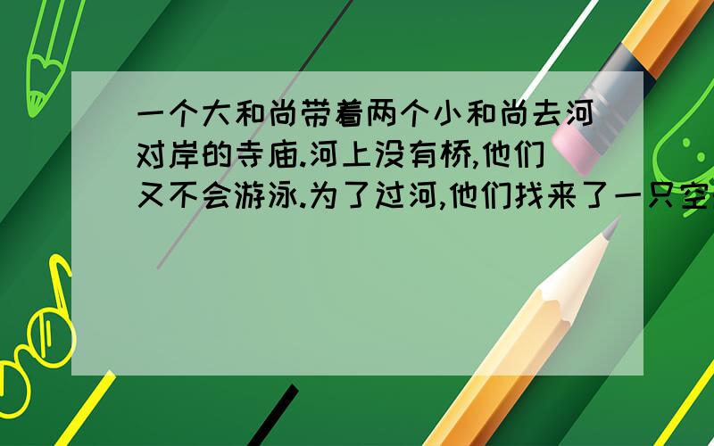 一个大和尚带着两个小和尚去河对岸的寺庙.河上没有桥,他们又不会游泳.为了过河,他们找来了一只空船,穿最多载重50千克,而大和尚正好50千克.两个小和尚各重25千克.问：他们怎样才能全部