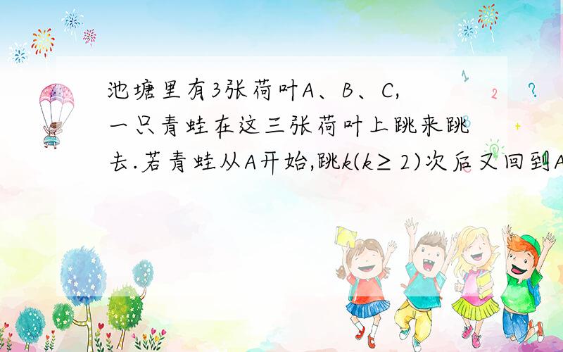 池塘里有3张荷叶A、B、C,一只青蛙在这三张荷叶上跳来跳去.若青蛙从A开始,跳k(k≥2)次后又回到A,并设所有可能的不同跳法种数为Vk,则当k＞2时,Vk与Vk-1之间的关系式是_____,V8（k=8）的值是_______.