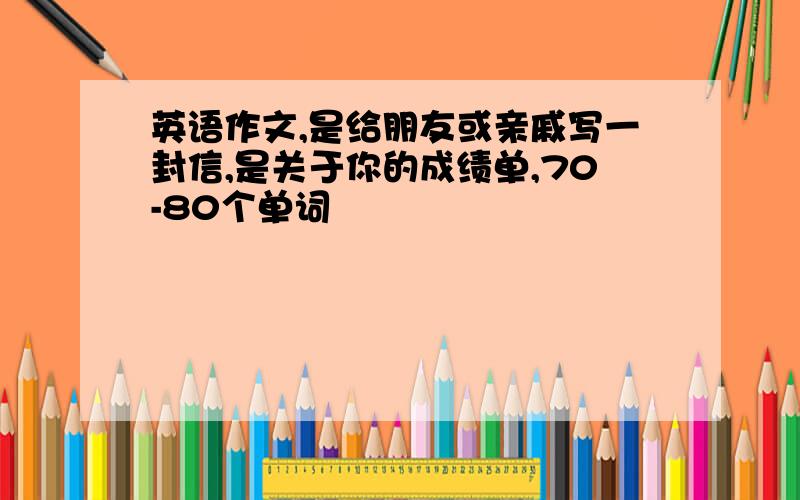 英语作文,是给朋友或亲戚写一封信,是关于你的成绩单,70-80个单词