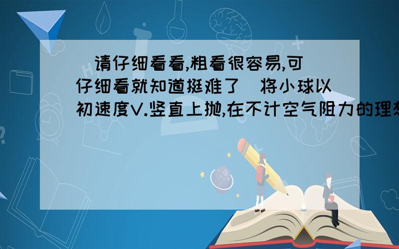 （请仔细看看,粗看很容易,可仔细看就知道挺难了）将小球以初速度V.竖直上抛,在不计空气阻力的理想状将小球以初速度V.竖直上抛.在不计空气阻力的理想状况下~小球将上升到某一最大高度~