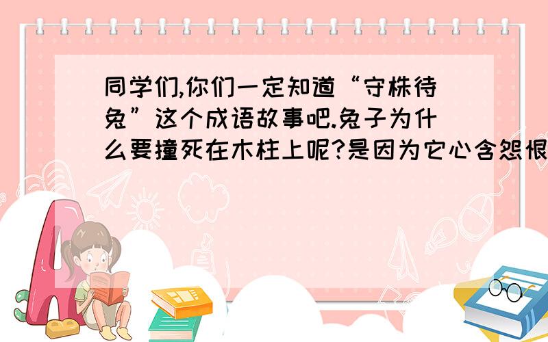 同学们,你们一定知道“守株待兔”这个成语故事吧.兔子为什么要撞死在木柱上呢?是因为它心含怨恨还是其他原因让兔子对生活绝望,离开这个多彩的世界呢?请你发挥想象,把“守株待兔”背