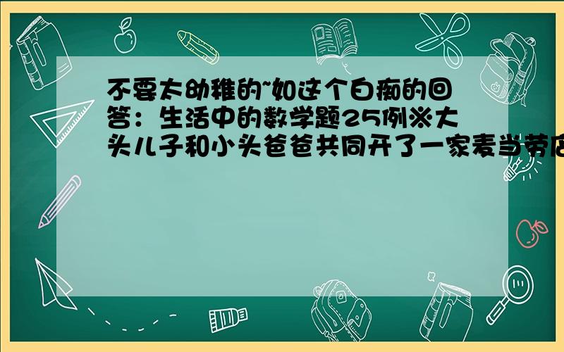 不要太幼稚的~如这个白痴的回答：生活中的数学题25例※大头儿子和小头爸爸共同开了一家麦当劳店,他们晚上一起计算当天的营业额,发现账面上...