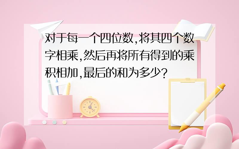 对于每一个四位数,将其四个数字相乘,然后再将所有得到的乘积相加,最后的和为多少?