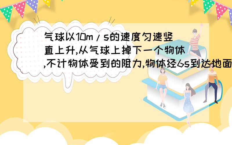 气球以10m/s的速度匀速竖直上升,从气球上掉下一个物体,不计物体受到的阻力,物体经6s到达地面.求：（1）物体到达地面时的速度.（2）物体刚脱离气球时离地面的高度.（g=10m/s↑2）