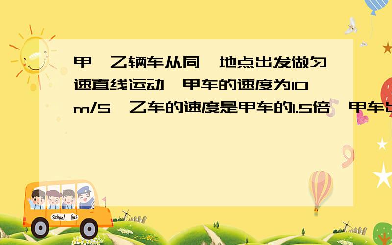 甲,乙辆车从同一地点出发做匀速直线运动,甲车的速度为10m/S,乙车的速度是甲车的1.5倍,甲车出发6s后,乙车才出发去追甲,求乙乙车出发时距甲车多远?乙车追上甲车时离出发点多远?