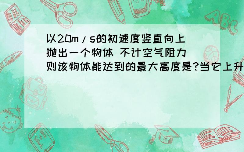 以20m/s的初速度竖直向上抛出一个物体 不计空气阻力 则该物体能达到的最大高度是?当它上升到距抛出点10m时的速度是?当速度减小为10m/s时,物体所处的位置的高度聚了抛出点?米一定要根据机