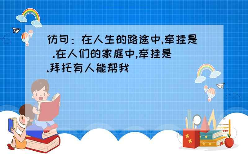 彷句：在人生的路途中,牵挂是 .在人们的家庭中,牵挂是 .拜托有人能帮我