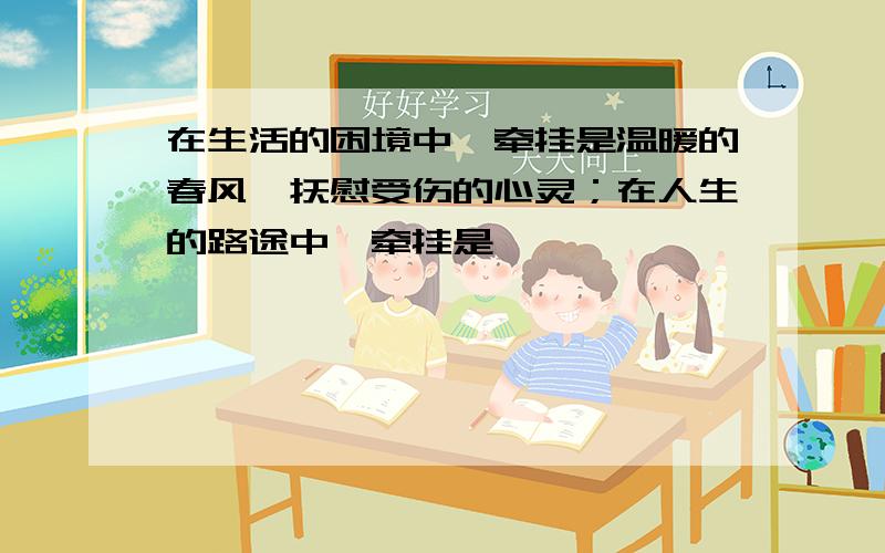 在生活的困境中,牵挂是温暖的春风,抚慰受伤的心灵；在人生的路途中,牵挂是