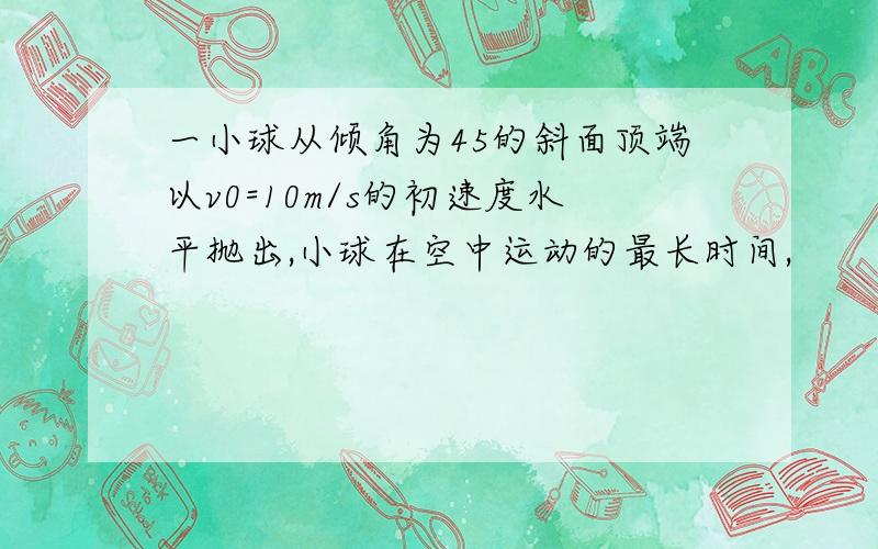 一小球从倾角为45的斜面顶端以v0=10m/s的初速度水平抛出,小球在空中运动的最长时间,