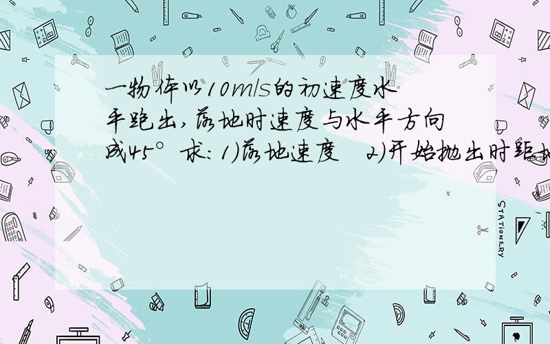 一物体以10m/s的初速度水平跑出,落地时速度与水平方向成45°求：1）落地速度   2）开始抛出时距地面的高度  3）水平射程（g=10m/s²）【要具体过程】