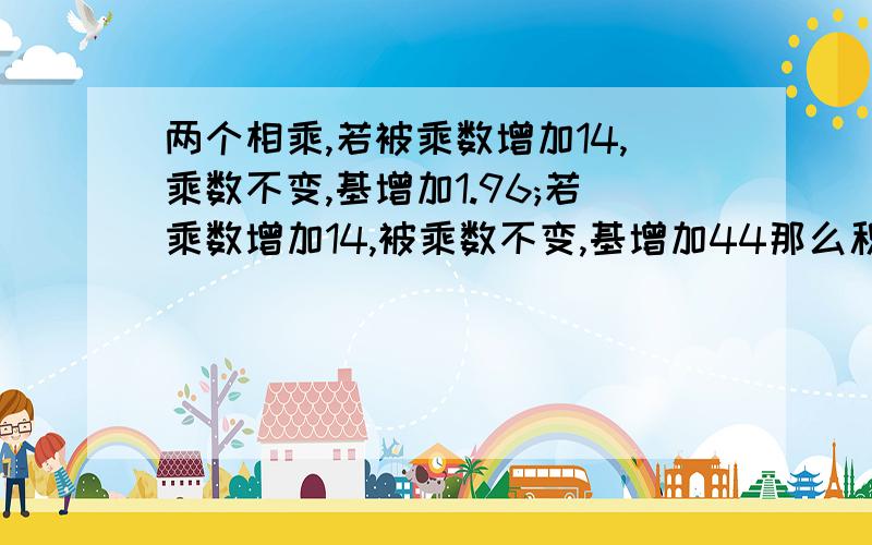 两个相乘,若被乘数增加14,乘数不变,基增加1.96;若乘数增加14,被乘数不变,基增加44那么积原来是多少?求高人相助