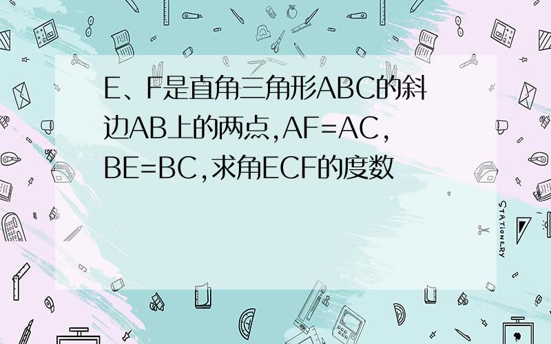 E、F是直角三角形ABC的斜边AB上的两点,AF=AC,BE=BC,求角ECF的度数