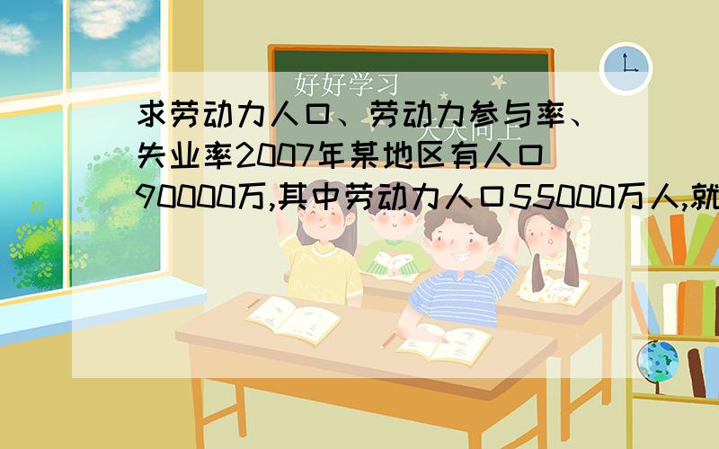 求劳动力人口、劳动力参与率、失业率2007年某地区有人口90000万,其中劳动力人口55000万人,就业人口45000万人,失业人口8000万人,分别求该地区的劳动力人口、劳动参与率、失业率.