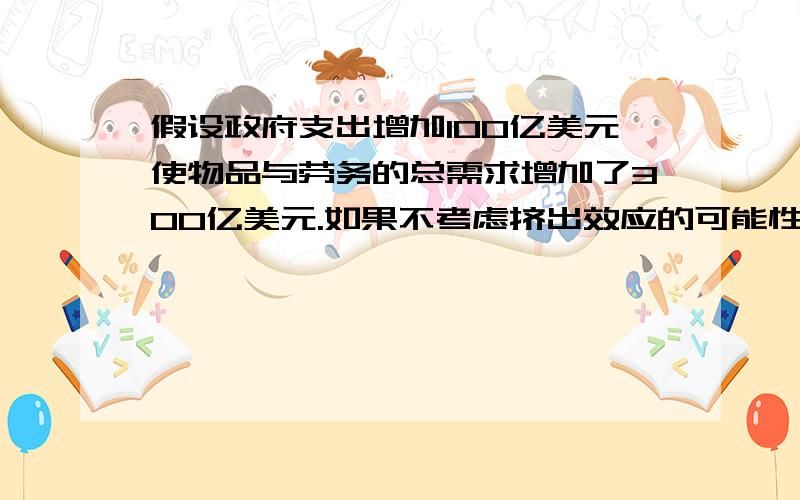 假设政府支出增加100亿美元使物品与劳务的总需求增加了300亿美元.如果不考虑挤出效应的可能性,估算的边际消费倾向(MPC)是多少?