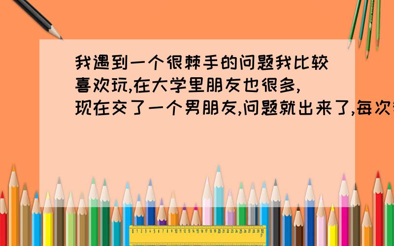 我遇到一个很棘手的问题我比较喜欢玩,在大学里朋友也很多,现在交了一个男朋友,问题就出来了,每次我约朋友出来一起玩时都喜欢叫我BF一起,但我那些女性朋友她们并不带男朋友,每次就我