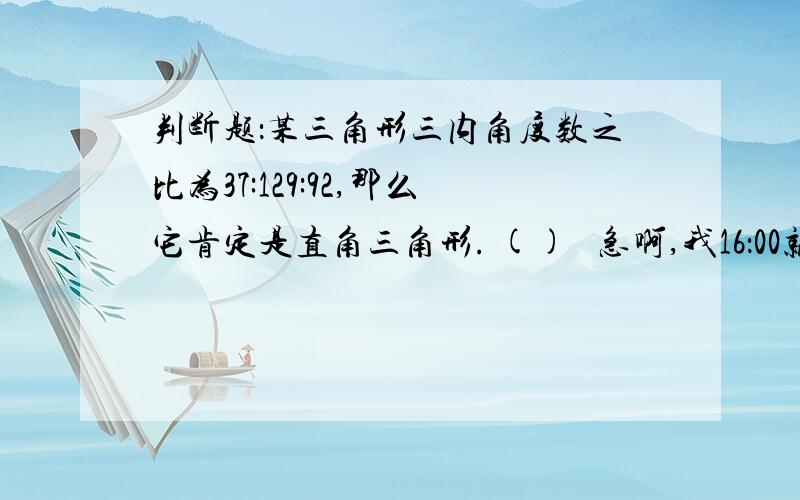 判断题：某三角形三内角度数之比为37:129:92,那么它肯定是直角三角形. ()   急啊,我16：00就没法了