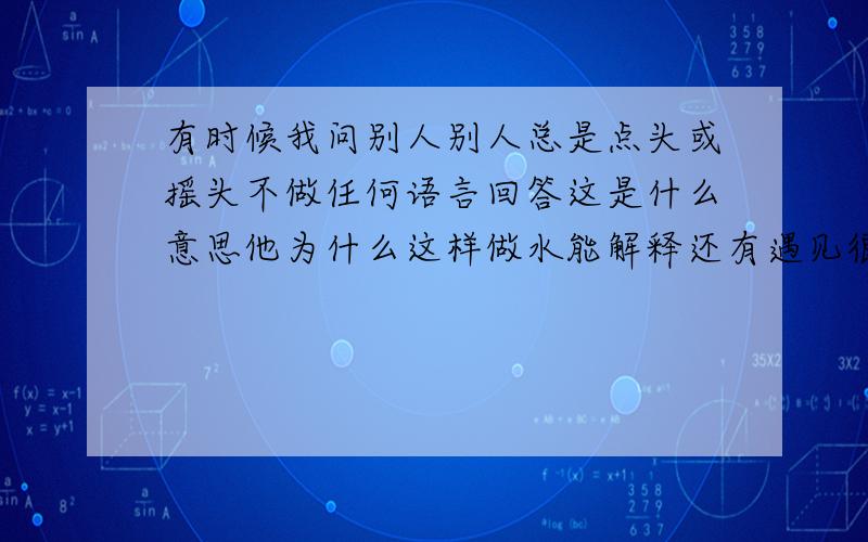 有时候我问别人别人总是点头或摇头不做任何语言回答这是什么意思他为什么这样做水能解释还有遇见很多人跟我说话喜欢说你多大了哦 什么知道没哦?我问她问题比如你是男的女的 她就会