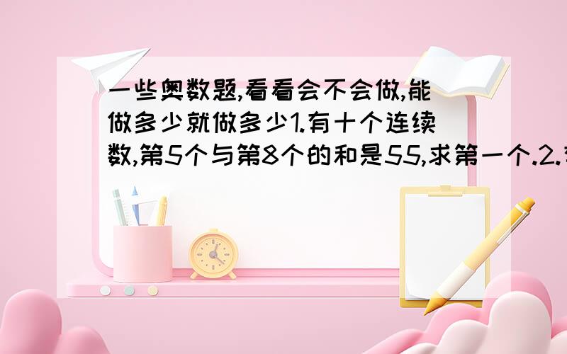 一些奥数题,看看会不会做,能做多少就做多少1.有十个连续数,第5个与第8个的和是55,求第一个.2.有个两位数,十位数是个位数的3倍,从这个数里减去7,十位数与个位数字就想通了,这个两位数是多